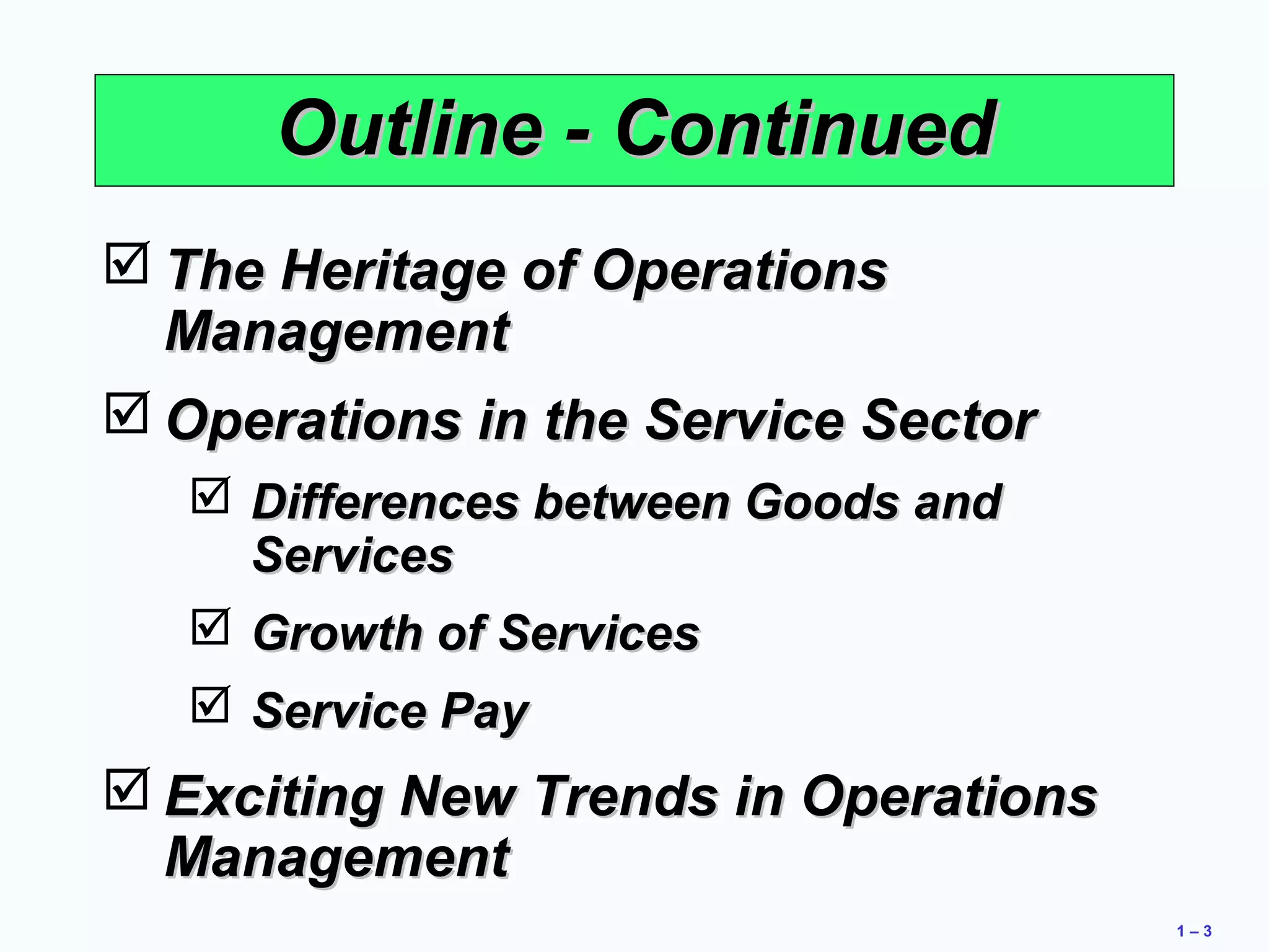 1 – 3 
OOuuttlliinnee -- CCoonnttiinnuueedd 
TThhee HHeerriittaaggee ooff OOppeerraattiioonnss 
MMaannaaggeemmeenntt 
OOppeerraattiioonnss iinn tthhee SSeerrvviiccee SSeeccttoorr 
 DDiiffffeerreenncceess bbeettwweeeenn GGooooddss aanndd 
SSeerrvviicceess 
 GGrroowwtthh ooff SSeerrvviicceess 
 SSeerrvviiccee PPaayy 
EExxcciittiinngg NNeeww TTrreennddss iinn OOppeerraattiioonnss 
MMaannaaggeemmeenntt 
 