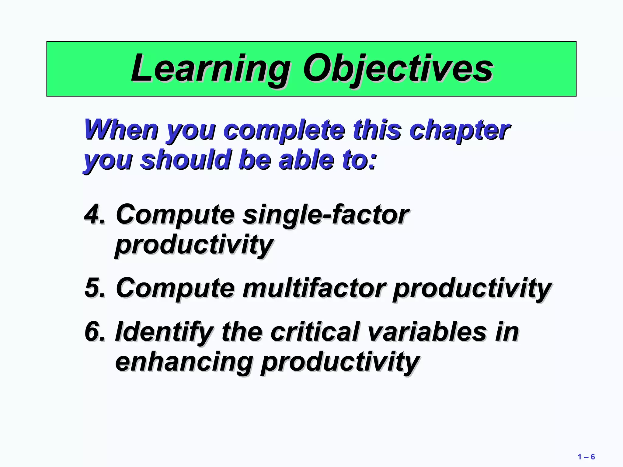 1 – 6 
LLeeaarrnniinngg OObbjjeeccttiivveess 
WWhheenn yyoouu ccoommpplleettee tthhiiss cchhaapptteerr 
yyoouu sshhoouulldd bbee aabbllee ttoo:: 
44.. CCoommppuuttee ssiinnggllee--ffaaccttoorr 
pprroodduuccttiivviittyy 
55.. CCoommppuuttee mmuullttiiffaaccttoorr pprroodduuccttiivviittyy 
66.. IIddeennttiiffyy tthhee ccrriittiiccaall vvaarriiaabblleess iinn 
eennhhaanncciinngg pprroodduuccttiivviittyy 
 