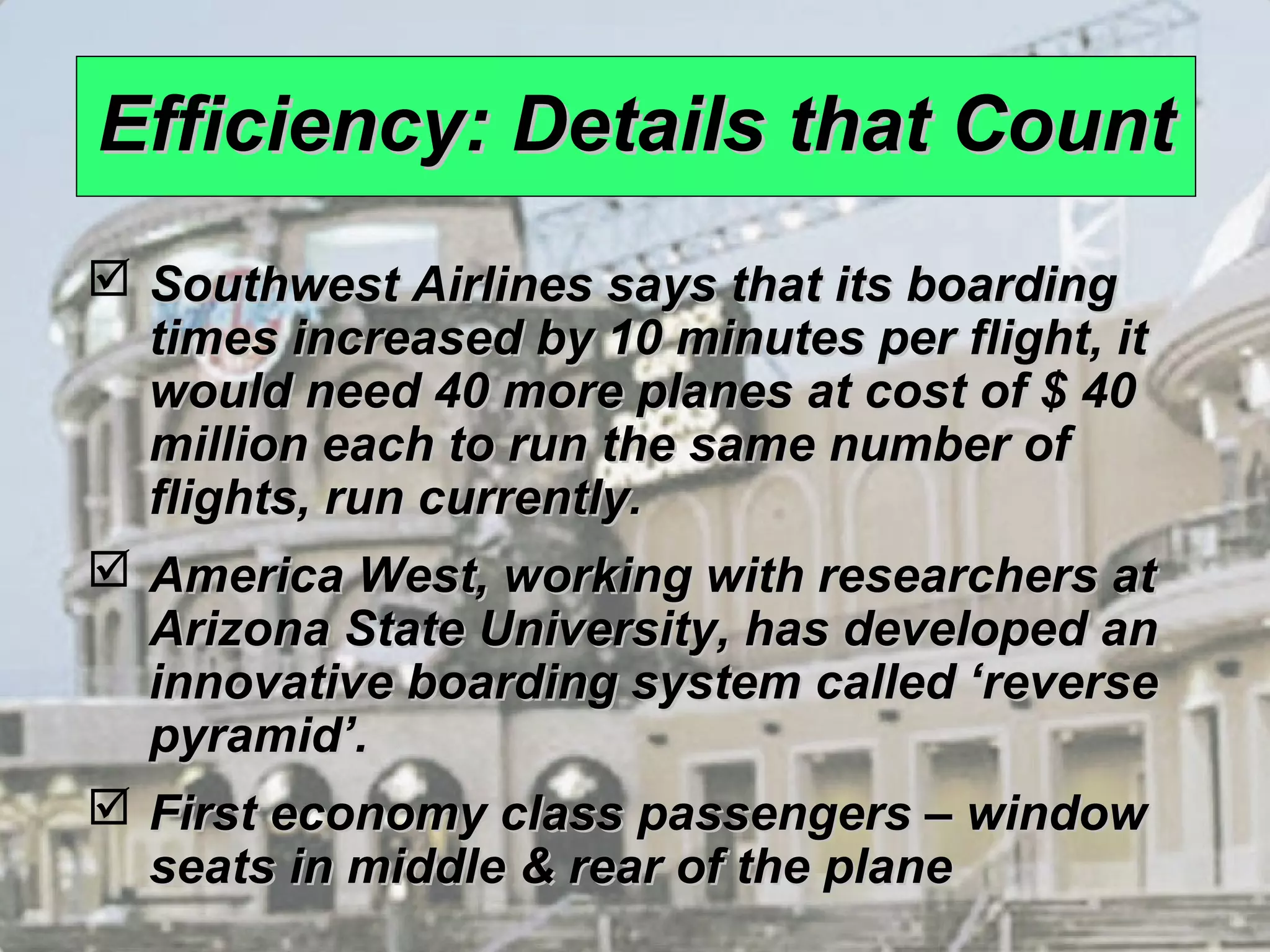 1 – 7 
EEffffiicciieennccyy:: DDeettaaiillss tthhaatt CCoouunntt 
 SSoouutthhwweesstt AAiirrlliinneess ssaayyss tthhaatt iittss bbooaarrddiinngg 
ttiimmeess iinnccrreeaasseedd bbyy 1100 mmiinnuutteess ppeerr fflliigghhtt,, iitt 
wwoouulldd nneeeedd 4400 mmoorree ppllaanneess aatt ccoosstt ooff $$ 4400 
mmiilllliioonn eeaacchh ttoo rruunn tthhee ssaammee nnuummbbeerr ooff 
fflliigghhttss,, rruunn ccuurrrreennttllyy.. 
 AAmmeerriiccaa WWeesstt,, wwoorrkkiinngg wwiitthh rreesseeaarrcchheerrss aatt 
AArriizzoonnaa SSttaattee UUnniivveerrssiittyy,, hhaass ddeevveellooppeedd aann 
iinnnnoovvaattiivvee bbooaarrddiinngg ssyysstteemm ccaalllleedd ‘‘rreevveerrssee 
ppyyrraammiidd’’.. 
 FFiirrsstt eeccoonnoommyy ccllaassss ppaasssseennggeerrss –– wwiinnddooww 
sseeaattss iinn mmiiddddllee && rreeaarr ooff tthhee ppllaannee 
 