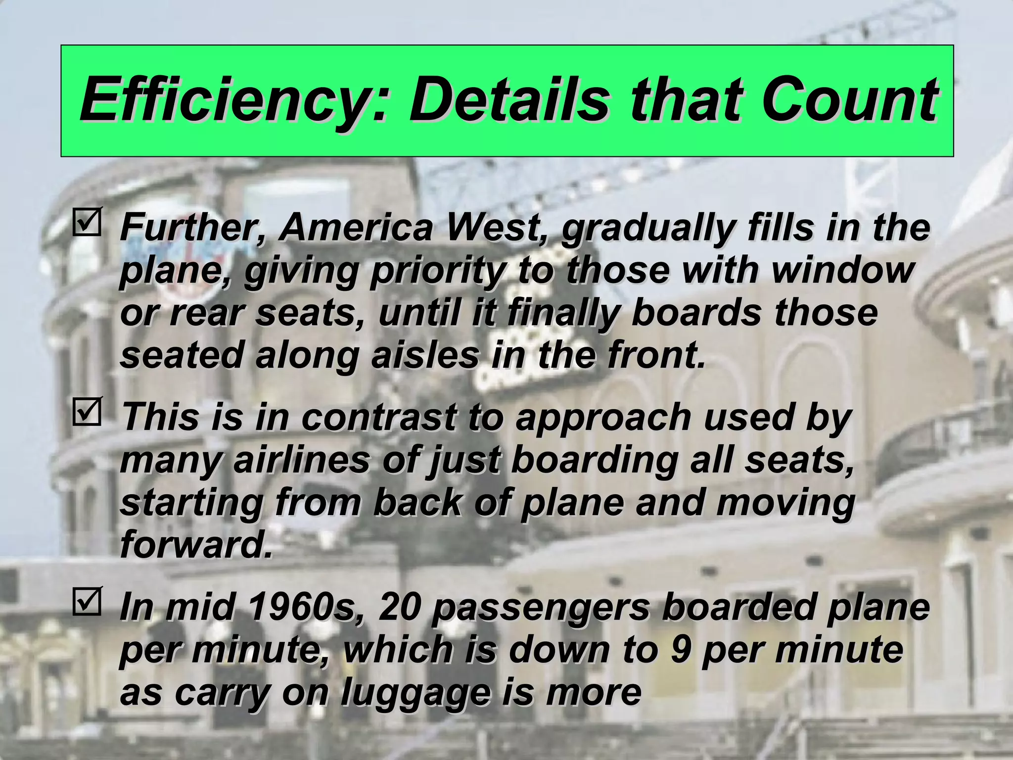 1 – 8 
EEffffiicciieennccyy:: DDeettaaiillss tthhaatt CCoouunntt 
 FFuurrtthheerr,, AAmmeerriiccaa WWeesstt,, ggrraadduuaallllyy ffiillllss iinn tthhee 
ppllaannee,, ggiivviinngg pprriioorriittyy ttoo tthhoossee wwiitthh wwiinnddooww 
oorr rreeaarr sseeaattss,, uunnttiill iitt ffiinnaallllyy bbooaarrddss tthhoossee 
sseeaatteedd aalloonngg aaiisslleess iinn tthhee ffrroonntt.. 
 TThhiiss iiss iinn ccoonnttrraasstt ttoo aapppprrooaacchh uusseedd bbyy 
mmaannyy aaiirrlliinneess ooff jjuusstt bbooaarrddiinngg aallll sseeaattss,, 
ssttaarrttiinngg ffrroomm bbaacckk ooff ppllaannee aanndd mmoovviinngg 
ffoorrwwaarrdd.. 
 IInn mmiidd 11996600ss,, 2200 ppaasssseennggeerrss bbooaarrddeedd ppllaannee 
ppeerr mmiinnuuttee,, wwhhiicchh iiss ddoowwnn ttoo 99 ppeerr mmiinnuuttee 
aass ccaarrrryy oonn lluuggggaaggee iiss mmoorree 
 