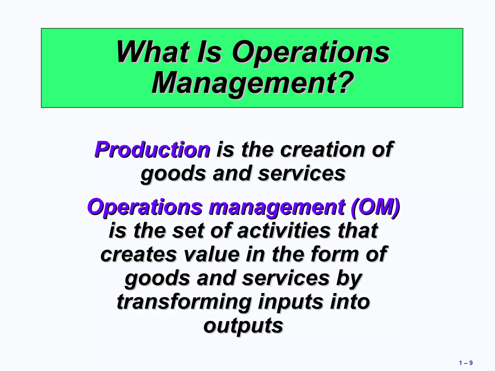 1 – 9 
WWhhaatt IIss OOppeerraattiioonnss 
MMaannaaggeemmeenntt?? 
PPrroodduuccttiioonn iiss tthhee ccrreeaattiioonn ooff 
ggooooddss aanndd sseerrvviicceess 
OOppeerraattiioonnss mmaannaaggeemmeenntt ((OOMM)) 
iiss tthhee sseett ooff aaccttiivviittiieess tthhaatt 
ccrreeaatteess vvaalluuee iinn tthhee ffoorrmm ooff 
ggooooddss aanndd sseerrvviicceess bbyy 
ttrraannssffoorrmmiinngg iinnppuuttss iinnttoo 
oouuttppuuttss 
 