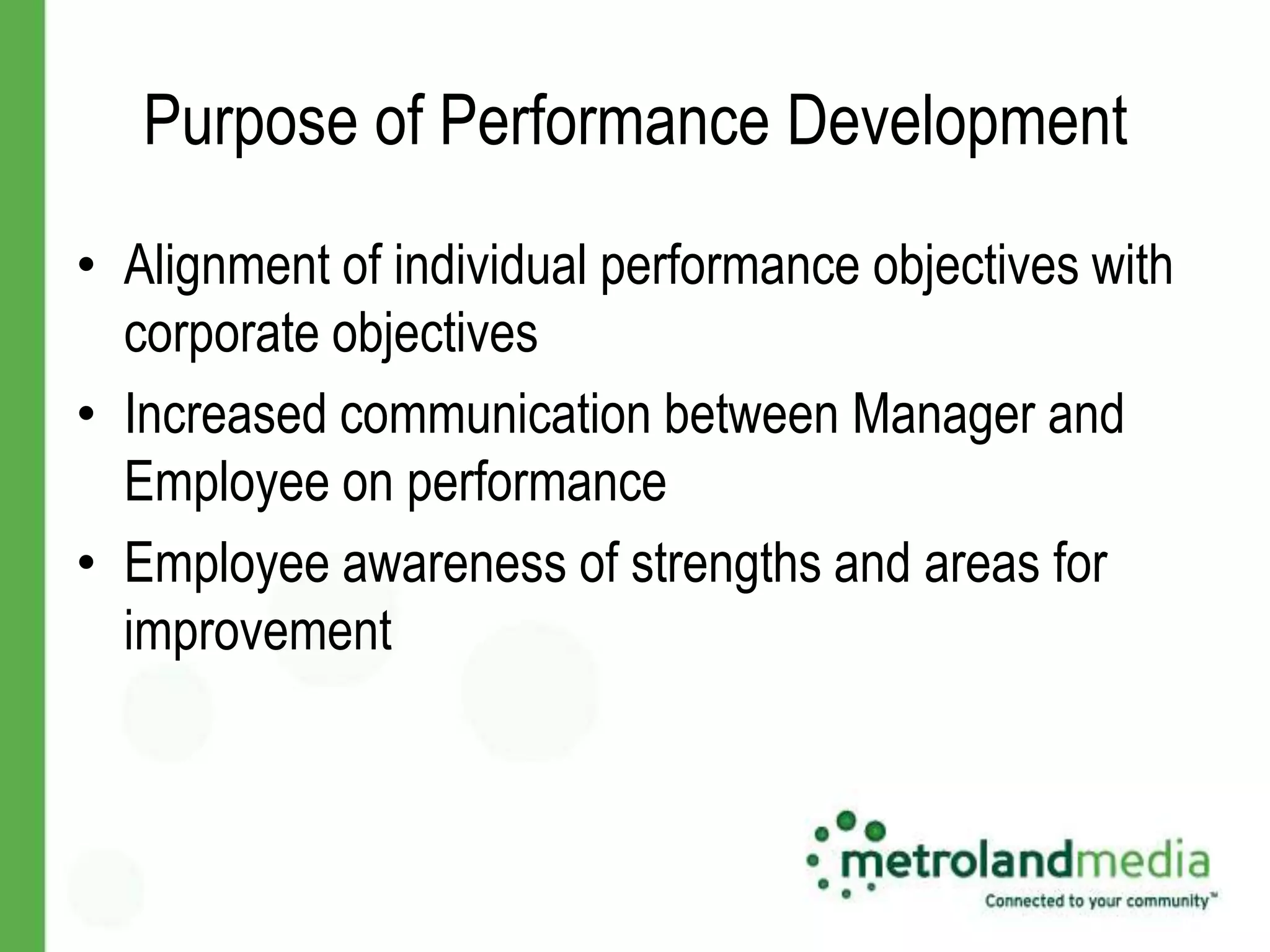 Purpose of Performance Development
• Alignment of individual performance objectives with
  corporate objectives
• Increased communication between Manager and
  Employee on performance
• Employee awareness of strengths and areas for
  improvement
 