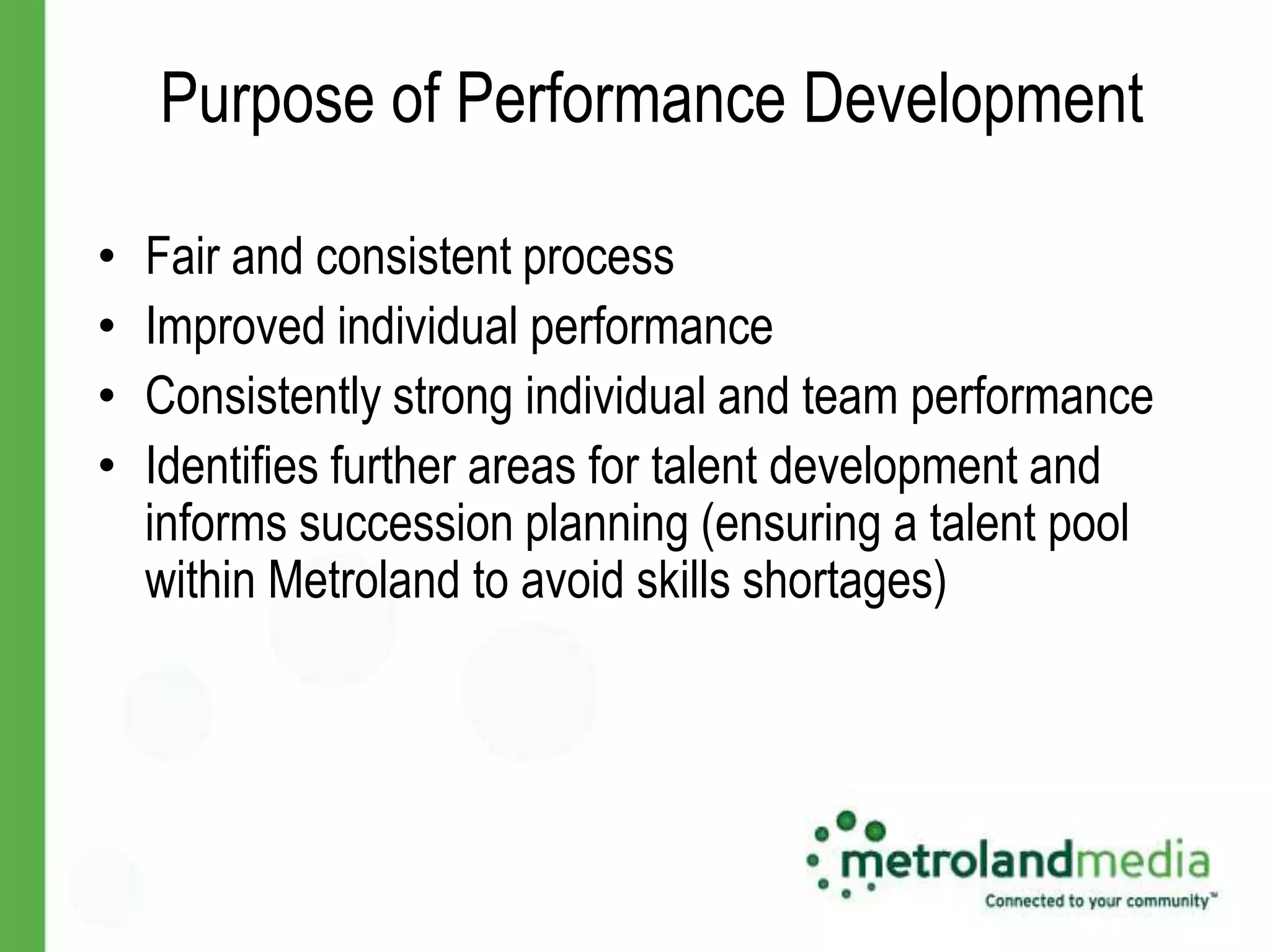 Purpose of Performance Development

•   Fair and consistent process
•   Improved individual performance
•   Consistently strong individual and team performance
•   Identifies further areas for talent development and
    informs succession planning (ensuring a talent pool
    within Metroland to avoid skills shortages)
 