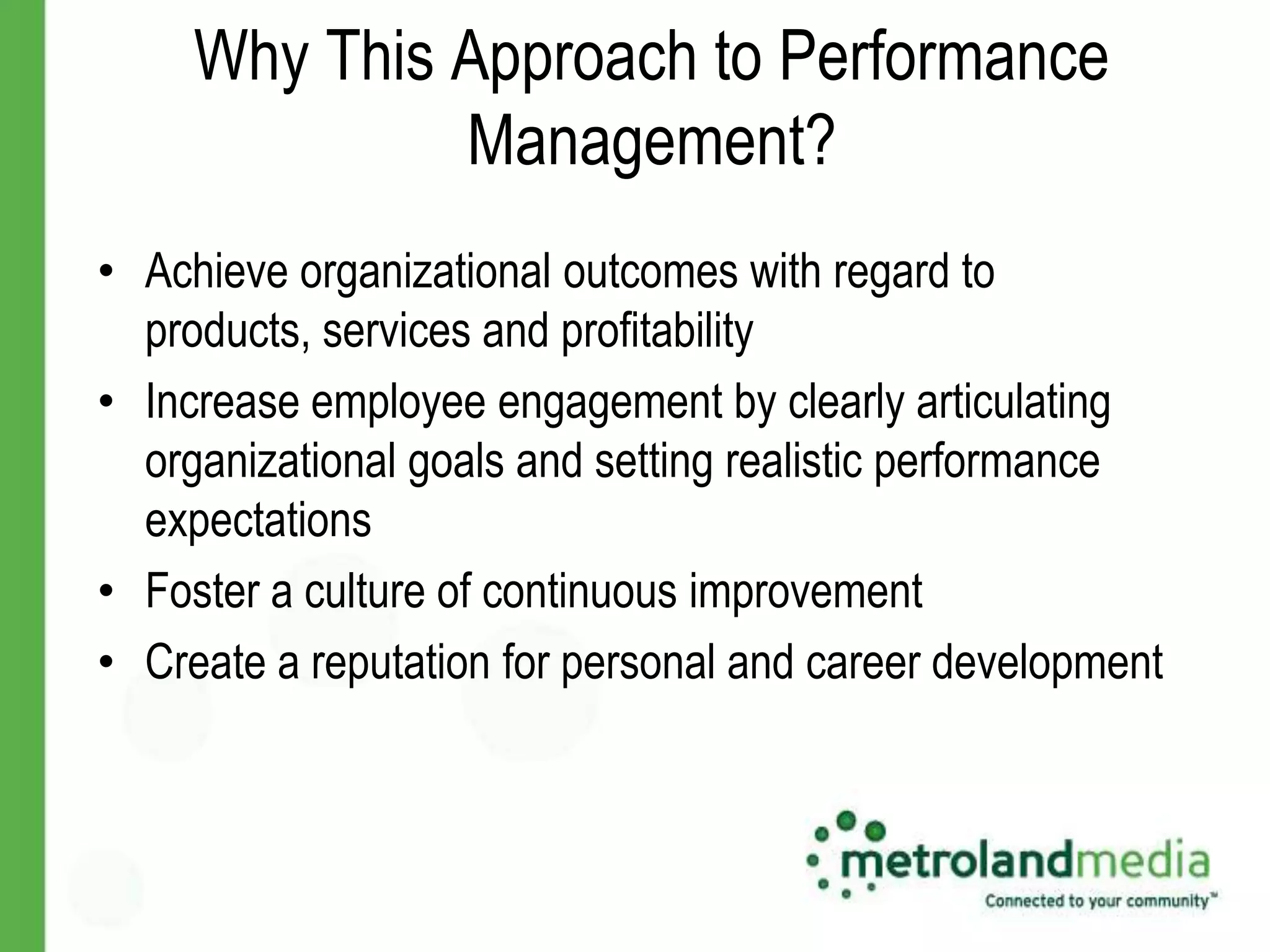 Why This Approach to Performance
              Management?
• Achieve organizational outcomes with regard to
  products, services and profitability
• Increase employee engagement by clearly articulating
  organizational goals and setting realistic performance
  expectations
• Foster a culture of continuous improvement
• Create a reputation for personal and career development
 