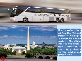 After breakfast check out from New York and proceed to Washington DC on board our deluxe coaches. The driving time is approximately 5 hours – 228 miles or 367 kms. Enjoy through fun-filled activities and games in route.  