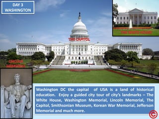 DAY 3 WASHINGTON Washington DC the capital of USA is a land of historical education. Enjoy a guided city tour of city’s landmarks – The White House, Washington Memorial, Lincoln Memorial, The Capitol, Smithsonian Museum, Korean War Memorial, Jefferson Memorial and much more.  