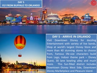 DAY 5 - ARRIVE IN ORLANDO Visit Downtown Disney for dazzling Entertainment with variety of live bands, Shop at world’s largest Disney Store and more than 40 stunning stores to choose from, Famous life-size characters build from Lego, Indoor theme park – Disney Quest, 30 lane bowling alley and much more. This fun-filled district includes Downtown Disney West Side, Downtown Disney Marketplace and Pleasure Island. DAY 5 FLY FROM BUFFALO TO ORLANDO  