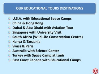 OUR EDUCATIONAL TOURS DESTINATIONS U.S.A. with Educational Space Camps China & Hong Kong Dubai & Abu Dhabi with Aviation Tour Singapore with University Visit South Africa (Wild Life Conservation Centre) Kenya & Tanzania Swiss & Paris Australia with Science Center Turkey with Space Camp at Izmir East Coast Canada with Educational Camps  