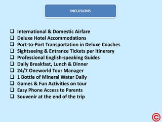 INCLUSIONS 
 International & Domestic Airfare 
 Deluxe Hotel Accommodations 
 Port-to-Port Transportation in Deluxe Coaches 
 Sightseeing & Entrance Tickets per itinerary 
 Professional English-speaking Guides 
 Daily Breakfast, Lunch & Dinner 
 24/7 Oneworld Tour Manager 
 1 Bottle of Mineral Water Daily 
 Games & Fun Activities on tour 
 Easy Phone Access to Parents 
 Souvenir at the end of the trip  