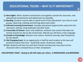 EDUCATIONAL TOURS – WHY IS IT IMPORTANT? 
New Sights: When students and teachers are together outside the classroom, new educational environments and experiences are possible. 
Bonding: Students may be able to spend much of the Educational tour time in small groups, observing, chatting and learning about each other. 
Informal Learning Environment: valuable educational opportunities away from the classroom, without using textbooks and other tools . 
Crossroads of Culture: Learn new traditions, embrace new culture that does not revolve around our day to day normal lives. May be you will learn a new Language 
Growth in Knowledge: Discover new Culture, Practical Learning, New Perspective for the World! 
Life Changing Event: Its an opportunity in itself for each student as this tour will positively impact their lives – build their power of decision making. 
Fun: Students will have fun with their friends and they also may return to the classroom with a renewed focus on their schoolwork. 
EDUCATIONAL TOUR – Buying it will still make you richer; in KNOWLEDGE and MEMORIES  