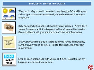 IMPORTANT TRAVEL ADVISORIES Weather in May is cool in New York, Washington DC and Niagara Falls – light jackets recommended, Orlando weather is sunny in May/June. Only one checked-in bag is allowed by most airlines. Please keep yourself updated with the baggage policy of your airline carrier. Oneworld tours will give you important links for information. Keep all your belongings with you at all times. Do not leave any baggage unattended at any time. Always stay with the group. Make sure you have all emergency numbers with you at all times. Talk to the Tour Leader for any requirement.  