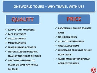 ONEWORLD TOURS – WHY TRAVEL WITH US? 
CARING TOUR MANAGERS 
24/ 7 ASSISTANCE 
DELUXE SERVICES 
MENU PLANNING 
TEAM BUILDING ACTIVITIES 
PICTURE ALBUM SHARED VIA EMAIL AT THE END OF THE TOUR 
DAILY GROUP UPDATES TO FAMILY ON WATS APP (WHILE ON TOUR) 
PROCESSED PLANNING FOR BEST RATES 
NO HIDDEN COSTS 
ALL INCLUSIVE ITINERARY 
VALUE ADDED ITEMS 
UNBEATABLE PRICES FOR DELUXE HOSPITALITY 
TAILOR MAKE OPTION OPEN AT COMPETITIVE RATES  