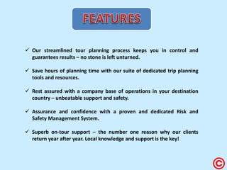 Our streamlined tour planning process keeps you in control and guarantees results – no stone is left unturned. 
Save hours of planning time with our suite of dedicated trip planning tools and resources. 
Rest assured with a company base of operations in your destination country – unbeatable support and safety. 
Assurance and confidence with a proven and dedicated Risk and Safety Management System. 
Superb on-tour support – the number one reason why our clients return year after year. Local knowledge and support is the key!  