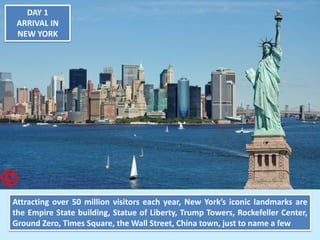 DAY 1 ARRIVAL IN NEW YORK 
Attracting over 50 million visitors each year, New York’s iconic landmarks are the Empire State building, Statue of Liberty, Trump Towers, Rockefeller Center, Ground Zero, Times Square, the Wall Street, China town, just to name a few  