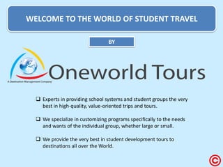 WELCOME TO THE WORLD OF STUDENT TRAVEL 
BY 
Experts in providing school systems and student groups the very best in high-quality, value-oriented trips and tours. 
We specialize in customizing programs specifically to the needs and wants of the individual group, whether large or small. 
We provide the very best in student development tours to destinations all over the World.  