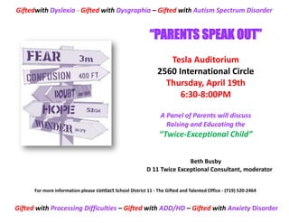 Giftedwith Dyslexia - Gifted with Dysgraphia – Gifted with Autism Spectrum Disorder


                                                            “PARENTS SPEAK OUT”
                                                                  Tesla Auditorium
                                                               2560 International Circle
                                                                 Thursday, April 19th
                                                                     6:30-8:00PM

                                                                 A Panel of Parents will discuss
                                                                   Raising and Educating the
                                                                “Twice-Exceptional Child”


                                                                         Beth Busby
                                                          D 11 Twice Exceptional Consultant, moderator


      For more information please contact School District 11 - The Gifted and Talented Office - (719) 520-2464


Gifted with Processing Difficulties – Gifted with ADD/HD – Gifted with Anxiety Disorder
 
