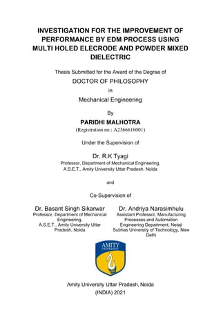 INVESTIGATION FOR THE IMPROVEMENT OF
PERFORMANCE BY EDM PROCESS USING
MULTI HOLED ELECRODE AND POWDER MIXED
DIELECTRIC
Thesis Submitted for the Award of the Degree of
DOCTOR OF PHILOSOPHY
in
Mechanical Engineering
By
PARIDHI MALHOTRA
(Registration no.: A2366616001)
Under the Supervision of
Dr. R.K Tyagi
Professor, Department of Mechanical Engineering,
A.S.E.T., Amity University Uttar Pradesh, Noida
and
Co-Supervision of
Dr. Basant Singh Sikarwar
Professor, Department of Mechanical
Engineering,
A.S.E.T., Amity University Uttar
Pradesh, Noida
Dr. Andriya Narasimhulu
Assistant Professor, Manufacturing
Processes and Automation
Engineering Department, Netaji
Subhas University of Technology, New
Delhi
Amity University Uttar Pradesh, Noida
(INDIA) 2021
 