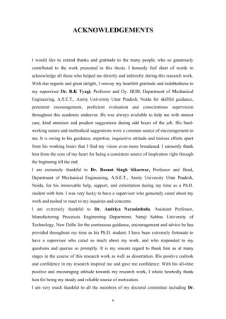 x
ACKNOWLEDGEMENTS
I would like to extend thanks and gratitude to the many people, who so generously
contributed to the work presented in this thesis. I honestly feel short of words to
acknowledge all those who helped me directly and indirectly during this research work.
With due regards and great delight, I convey my heartfelt gratitude and indebtedness to
my supervisor Dr. R.K Tyagi, Professor and Dy. HOD, Department of Mechanical
Engineering, A.S.E.T., Amity University Uttar Pradesh, Noida for skillful guidance,
persistent encouragement, proficient evaluation and conscientious supervision
throughout this academic endeavor. He was always available to help me with utmost
care, kind attention and prudent suggestions during odd hours of the job. His hard-
working nature and methodical suggestions were a constant source of encouragement to
me. It is owing to his guidance, expertise, inquisitive attitude and tireless efforts apart
from his working hours that I find my vision even more broadened. I earnestly thank
him from the core of my heart for being a consistent source of inspiration right through
the beginning till the end.
I am extremely thankful to Dr. Basant Singh Sikarwar, Professor and Head,
Department of Mechanical Engineering, A.S.E.T., Amity University Uttar Pradesh,
Noida, for his immovable help, support, and exhortation during my time as a Ph.D.
student with him. I was very lucky to have a supervisor who genuinely cared about my
work and rushed to react to my inquiries and concerns.
I am extremely thankful to Dr. Andriya Narasimhulu, Assistant Professor,
Manufacturing Processes Engineering Department, Netaji Subhas University of
Technology, New Delhi for the continuous guidance, encouragement and advice he has
provided throughout my time as his Ph.D. student. I have been extremely fortunate to
have a supervisor who cared so much about my work, and who responded to my
questions and queries so promptly. It is my sincere regard to thank him as at many
stages in the course of this research work as well as dissertation. His positive outlook
and confidence in my research inspired me and gave me confidence. With his all-time
positive and encouraging attitude towards my research work, I whole heartedly thank
him for being my steady and reliable source of motivation.
I am very much thankful to all the members of my doctoral committee including Dr.
 