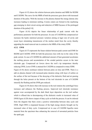 84
Figure (4.15) shows the relation between pulse duration and MRR for REDM
and CAEDM. The curve for the MRR of both the processes goes down with increased
duration of the pulse. With the increase in the plasma channel the energy density also
increases leading to minimum melting. Cosmic craters are formed in the machining
gap emerging in short circuit arcing and reduction of MRR because of the prolonged
duration of the pulse[114].
Figure (4.16) depicts the linear relationship of peak current with the
performance parameter for both the processes. In case of CAEDM the compressed air
increases the hydro statistical pressure variation aiming at lager size of cavity and
recast layer stimulating transmission of the molten metal from the cavity thereby
upgrading the metal removal rate in contrast to the MRR of the rotary EDM.
4.3.2. EWR
Figure (4.17) represents the linear relation between peak current and EWR for
REDM and CAEDM. EWR for both the processes rises with rise in the value of the
peak current. In case of CAEDM the additional amount of heat generated accelerates
the melting process and accumulation of the eroded particles occurs in the inter
electrode gap. Compressed air lowers down the tool’s tip temperature thereby
reducing EWR, Lower EWR is attained for CAEDM as compared to rotary EDM.
Figure (4.18) shows nonlinear relation between pulse on time and EWR. There is a
add on plasma channel with increased pulse duration along with layer of carbon on
the surface of the tool because of the decaying of the dielectric fluid and air passing
through the holes present at the bottom of the tool electrode in case of CAEDM
intensify the flushing and the EWR gets reduced.
Figure (4.19) shows that with increase in the tool rotation the centrifugal force
increases and enhances the flushing process. Improved tool electrode resistance
against wear accompanied by the dark black layer deposition on the tool surface
which is effused due to decomposing of the dielectric results in increased value of
EWR.Figure (4.20) shows impact of duty cycle on both the process. It can be inferred
from the diagram that there exists a positive relationship between duty cycle and
EWR. High EWR is originated because of the high energy density brought out by
increased value of duty cycle. Compressed air in case of CAEDM liquefies more
material from the specimen thus enhancing the removal of unwanted particles from
the spark gap.
 