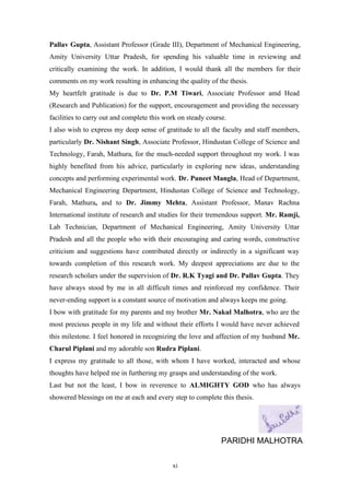 xi
Pallav Gupta, Assistant Professor (Grade III), Department of Mechanical Engineering,
Amity University Uttar Pradesh, for spending his valuable time in reviewing and
critically examining the work. In addition, I would thank all the members for their
comments on my work resulting in enhancing the quality of the thesis.
My heartfelt gratitude is due to Dr. P.M Tiwari, Associate Professor amd Head
(Research and Publication) for the support, encouragement and providing the necessary
facilities to carry out and complete this work on steady course.
I also wish to express my deep sense of gratitude to all the faculty and staff members,
particularly Dr. Nishant Singh, Associate Professor, Hindustan College of Science and
Technology, Farah, Mathura, for the much-needed support throughout my work. I was
highly benefited from his advice, particularly in exploring new ideas, understanding
concepts and performing experimental work. Dr. Puneet Mangla, Head of Department,
Mechanical Engineering Department, Hindustan College of Science and Technology,
Farah, Mathura, and to Dr. Jimmy Mehta, Assistant Professor, Manav Rachna
International institute of research and studies for their tremendous support. Mr. Ramji,
Lab Technician, Department of Mechanical Engineering, Amity University Uttar
Pradesh and all the people who with their encouraging and caring words, constructive
criticism and suggestions have contributed directly or indirectly in a significant way
towards completion of this research work. My deepest appreciations are due to the
research scholars under the supervision of Dr. R.K Tyagi and Dr. Pallav Gupta. They
have always stood by me in all difficult times and reinforced my confidence. Their
never-ending support is a constant source of motivation and always keeps me going.
I bow with gratitude for my parents and my brother Mr. Nakul Malhotra, who are the
most precious people in my life and without their efforts I would have never achieved
this milestone. I feel honored in recognizing the love and affection of my husband Mr.
Charul Piplani and my adorable son Rudra Piplani.
I express my gratitude to all those, with whom I have worked, interacted and whose
thoughts have helped me in furthering my grasps and understanding of the work.
Last but not the least, I bow in reverence to ALMIGHTY GOD who has always
showered blessings on me at each and every step to complete this thesis.
PARIDHI MALHOTRA
 