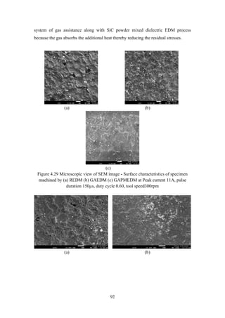 92
system of gas assistance along with SiC powder mixed dielectric EDM process
because the gas absorbs the additional heat thereby reducing the residual stresses.
(a) (b)
(c)
Figure 4.29 Microscopic view of SEM image - Surface characteristics of specimen
machined by (a) REDM (b) GAEDM (c) GAPMEDM at Peak current 11A, pulse
duration 150µs, duty cycle 0.60, tool speed300rpm
(a) (b)
 