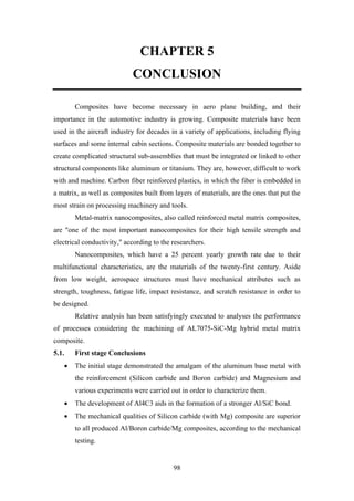 98
CHAPTER 5
CONCLUSION
Composites have become necessary in aero plane building, and their
importance in the automotive industry is growing. Composite materials have been
used in the aircraft industry for decades in a variety of applications, including flying
surfaces and some internal cabin sections. Composite materials are bonded together to
create complicated structural sub-assemblies that must be integrated or linked to other
structural components like aluminum or titanium. They are, however, difficult to work
with and machine. Carbon fiber reinforced plastics, in which the fiber is embedded in
a matrix, as well as composites built from layers of materials, are the ones that put the
most strain on processing machinery and tools.
Metal-matrix nanocomposites, also called reinforced metal matrix composites,
are "one of the most important nanocomposites for their high tensile strength and
electrical conductivity," according to the researchers.
Nanocomposites, which have a 25 percent yearly growth rate due to their
multifunctional characteristics, are the materials of the twenty-first century. Aside
from low weight, aerospace structures must have mechanical attributes such as
strength, toughness, fatigue life, impact resistance, and scratch resistance in order to
be designed.
Relative analysis has been satisfyingly executed to analyses the performance
of processes considering the machining of AL7075-SiC-Mg hybrid metal matrix
composite.
5.1. First stage Conclusions
• The initial stage demonstrated the amalgam of the aluminum base metal with
the reinforcement (Silicon carbide and Boron carbide) and Magnesium and
various experiments were carried out in order to characterize them.
• The development of Al4C3 aids in the formation of a stronger Al/SiC bond.
• The mechanical qualities of Silicon carbide (with Mg) composite are superior
to all produced Al/Boron carbide/Mg composites, according to the mechanical
testing.
 