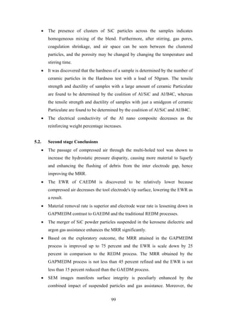 99
• The presence of clusters of SiC particles across the samples indicates
homogeneous mixing of the blend. Furthermore, after stirring, gas pores,
coagulation shrinkage, and air space can be seen between the clustered
particles, and the porosity may be changed by changing the temperature and
stirring time.
• It was discovered that the hardness of a sample is determined by the number of
ceramic particles in the Hardness test with a load of 50gram. The tensile
strength and ductility of samples with a large amount of ceramic Particulate
are found to be determined by the coalition of Al/SiC and Al/B4C, whereas
the tensile strength and ductility of samples with just a smidgeon of ceramic
Particulate are found to be determined by the coalition of Al/SiC and Al/B4C.
• The electrical conductivity of the Al nano composite decreases as the
reinforcing weight percentage increases.
5.2. Second stage Conclusions
• The passage of compressed air through the multi-holed tool was shown to
increase the hydrostatic pressure disparity, causing more material to liquefy
and enhancing the flushing of debris from the inter electrode gap, hence
improving the MRR.
• The EWR of CAEDM is discovered to be relatively lower because
compressed air decreases the tool electrode's tip surface, lowering the EWR as
a result.
• Material removal rate is superior and electrode wear rate is lessening down in
GAPMEDM contrast to GAEDM and the traditional REDM processes.
• The merger of SiC powder particles suspended in the kerosene dielectric and
argon gas assistance enhances the MRR significantly.
• Based on the exploratory outcome, the MRR attained in the GAPMEDM
process is improved up to 75 percent and the EWR is scale down by 25
percent in comparison to the REDM process. The MRR obtained by the
GAPMEDM process is not less than 45 percent refined and the EWR is not
less than 15 percent reduced than the GAEDM process.
• SEM images manifests surface integrity is peculiarly enhanced by the
combined impact of suspended particles and gas assistance. Moreover, the
 