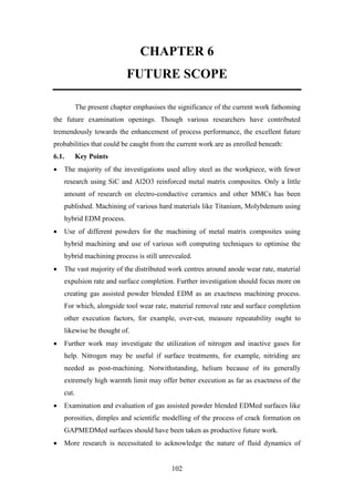 102
CHAPTER 6
FUTURE SCOPE
The present chapter emphasises the significance of the current work fathoming
the future examination openings. Though various researchers have contributed
tremendously towards the enhancement of process performance, the excellent future
probabilities that could be caught from the current work are as enrolled beneath:
6.1. Key Points
• The majority of the investigations used alloy steel as the workpiece, with fewer
research using SiC and Al2O3 reinforced metal matrix composites. Only a little
amount of research on electro-conductive ceramics and other MMCs has been
published. Machining of various hard materials like Titanium, Molybdenum using
hybrid EDM process.
• Use of different powders for the machining of metal matrix composites using
hybrid machining and use of various soft computing techniques to optimise the
hybrid machining process is still unrevealed.
• The vast majority of the distributed work centres around anode wear rate, material
expulsion rate and surface completion. Further investigation should focus more on
creating gas assisted powder blended EDM as an exactness machining process.
For which, alongside tool wear rate, material removal rate and surface completion
other execution factors, for example, over-cut, measure repeatability ought to
likewise be thought of.
• Further work may investigate the utilization of nitrogen and inactive gases for
help. Nitrogen may be useful if surface treatments, for example, nitriding are
needed as post-machining. Notwithstanding, helium because of its generally
extremely high warmth limit may offer better execution as far as exactness of the
cut.
• Examination and evaluation of gas assisted powder blended EDMed surfaces like
porosities, dimples and scientific modelling of the process of crack formation on
GAPMEDMed surfaces should have been taken as productive future work.
• More research is necessitated to acknowledge the nature of fluid dynamics of
 