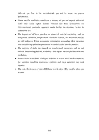 103
dielectric gas flow in the inter-electrode gap and its impact on process
performance.
• Under specific machining conditions, a mixture of gas and organic deionised
water may cause higher material removal rate than hydrocarbon oil.
Aforementioned particular approach needs further investigations before its
commercial use.
• The impacts of different powders on advanced material machining, such as
manganese, chromium, molybdenum, vanadium, titanium, and zirconium powder,
are still unknown. Using appropriate optimization approaches, ideal parameter
sets for achieving optimal responses can be carried out for specific powders.
• The majority of study has focused on non-electrical parameters such as tool
rotation and flushing pressure, with only a few reports on workpiece rotation and
oscillation.
• For successful Nano-EDM of tougher materials or even a metal matrix composite,
the scanning tunnelling microscope platform and pulse generator can work
together.
• The cost-effectiveness of micro-EDM and hybrid micro EDM must be taken into
account
 