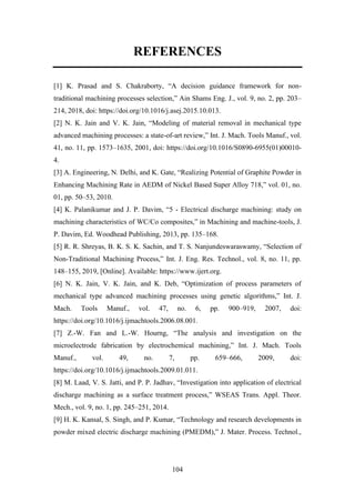 104
REFERENCES
[1] K. Prasad and S. Chakraborty, “A decision guidance framework for non-
traditional machining processes selection,” Ain Shams Eng. J., vol. 9, no. 2, pp. 203–
214, 2018, doi: https://doi.org/10.1016/j.asej.2015.10.013.
[2] N. K. Jain and V. K. Jain, “Modeling of material removal in mechanical type
advanced machining processes: a state-of-art review,” Int. J. Mach. Tools Manuf., vol.
41, no. 11, pp. 1573–1635, 2001, doi: https://doi.org/10.1016/S0890-6955(01)00010-
4.
[3] A. Engineering, N. Delhi, and K. Gate, “Realizing Potential of Graphite Powder in
Enhancing Machining Rate in AEDM of Nickel Based Super Alloy 718,” vol. 01, no.
01, pp. 50–53, 2010.
[4] K. Palanikumar and J. P. Davim, “5 - Electrical discharge machining: study on
machining characteristics of WC/Co composites,” in Machining and machine-tools, J.
P. Davim, Ed. Woodhead Publishing, 2013, pp. 135–168.
[5] R. R. Shreyas, B. K. S. K. Sachin, and T. S. Nanjundeswaraswamy, “Selection of
Non-Traditional Machining Process,” Int. J. Eng. Res. Technol., vol. 8, no. 11, pp.
148–155, 2019, [Online]. Available: https://www.ijert.org.
[6] N. K. Jain, V. K. Jain, and K. Deb, “Optimization of process parameters of
mechanical type advanced machining processes using genetic algorithms,” Int. J.
Mach. Tools Manuf., vol. 47, no. 6, pp. 900–919, 2007, doi:
https://doi.org/10.1016/j.ijmachtools.2006.08.001.
[7] Z.-W. Fan and L.-W. Hourng, “The analysis and investigation on the
microelectrode fabrication by electrochemical machining,” Int. J. Mach. Tools
Manuf., vol. 49, no. 7, pp. 659–666, 2009, doi:
https://doi.org/10.1016/j.ijmachtools.2009.01.011.
[8] M. Laad, V. S. Jatti, and P. P. Jadhav, “Investigation into application of electrical
discharge machining as a surface treatment process,” WSEAS Trans. Appl. Theor.
Mech., vol. 9, no. 1, pp. 245–251, 2014.
[9] H. K. Kansal, S. Singh, and P. Kumar, “Technology and research developments in
powder mixed electric discharge machining (PMEDM),” J. Mater. Process. Technol.,
 