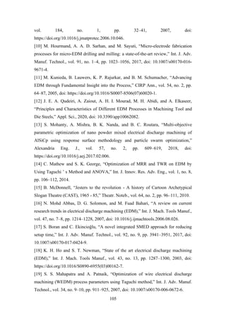 105
vol. 184, no. 1, pp. 32–41, 2007, doi:
https://doi.org/10.1016/j.jmatprotec.2006.10.046.
[10] M. Hourmand, A. A. D. Sarhan, and M. Sayuti, “Micro-electrode fabrication
processes for micro-EDM drilling and milling: a state-of-the-art review,” Int. J. Adv.
Manuf. Technol., vol. 91, no. 1–4, pp. 1023–1056, 2017, doi: 10.1007/s00170-016-
9671-4.
[11] M. Kunieda, B. Lauwers, K. P. Rajurkar, and B. M. Schumacher, “Advancing
EDM through Fundamental Insight into the Process,” CIRP Ann., vol. 54, no. 2, pp.
64–87, 2005, doi: https://doi.org/10.1016/S0007-8506(07)60020-1.
[12] J. E. A. Qudeiri, A. Zaiout, A. H. I. Mourad, M. H. Abidi, and A. Elkaseer,
“Principles and Characteristics of Different EDM Processes in Machining Tool and
Die Steels,” Appl. Sci., 2020, doi: 10.3390/app10062082.
[13] S. Mohanty, A. Mishra, B. K. Nanda, and B. C. Routara, “Multi-objective
parametric optimization of nano powder mixed electrical discharge machining of
AlSiCp using response surface methodology and particle swarm optimization,”
Alexandria Eng. J., vol. 57, no. 2, pp. 609–619, 2018, doi:
https://doi.org/10.1016/j.aej.2017.02.006.
[14] C. Mathew and S. K. George, “Optimization of MRR and TWR on EDM by
Using Taguchi ’ s Method and ANOVA,” Int. J. Innov. Res. Adv. Eng., vol. 1, no. 8,
pp. 106–112, 2014.
[15] B. McDonnell, “Jesters to the revolution - A history of Cartoon Archetypical
Slogan Theatre (CAST), 1965 - 85,” Theatr. Noteb., vol. 64, no. 2, pp. 96–111, 2010.
[16] N. Mohd Abbas, D. G. Solomon, and M. Fuad Bahari, “A review on current
research trends in electrical discharge machining (EDM),” Int. J. Mach. Tools Manuf.,
vol. 47, no. 7–8, pp. 1214–1228, 2007, doi: 10.1016/j.ijmachtools.2006.08.026.
[17] S. Boran and C. Ekincioğlu, “A novel integrated SMED approach for reducing
setup time,” Int. J. Adv. Manuf. Technol., vol. 92, no. 9, pp. 3941–3951, 2017, doi:
10.1007/s00170-017-0424-9.
[18] K. H. Ho and S. T. Newman, “State of the art electrical discharge machining
(EDM),” Int. J. Mach. Tools Manuf., vol. 43, no. 13, pp. 1287–1300, 2003, doi:
https://doi.org/10.1016/S0890-6955(03)00162-7.
[19] S. S. Mahapatra and A. Patnaik, “Optimization of wire electrical discharge
machining (WEDM) process parameters using Taguchi method,” Int. J. Adv. Manuf.
Technol., vol. 34, no. 9–10, pp. 911–925, 2007, doi: 10.1007/s00170-006-0672-6.
 