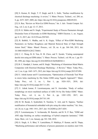 106
[20] S. Kumar, R. Singh, T. P. Singh, and B. L. Sethi, “Surface modification by
electrical discharge machining: A review,” J. Mater. Process. Technol., vol. 209, no.
8, pp. 3675–3687, 2009, doi: https://doi.org/10.1016/j.jmatprotec.2008.09.032.
[21] S. Rao, “Review on Wire-Cut EDM Process,” Int. J. Adv. Trends Comput. Sci.
Eng., vol. 2, no. 6, pp. 12–17, 2013.
[22] D. G. Mahto and N. Singh, “Experimental Study of Process Parameters through
Dissimilar Form of Electrodes in EDM Machining,” SSRN Electron. J., no. August,
pp. 0–31, 2017, doi: 10.2139/ssrn.2947443.
[23] R. Bobbili, V. Madhu, and A. K. Gogia, “Effect of Wire-EDM Machining
Parameters on Surface Roughness and Material Removal Rate of High Strength
Armor Steel,” Mater. Manuf. Process., vol. 28, no. 4, pp. 364–368, 2013, doi:
10.1080/10426914.2012.736661.
[24] C. C. Wang, B. H. Yan, H. M. Chow, and Y. Suzuki, “Cutting austempered
ductile iron using an EDM sinker,” J. Mater. Process. Technol., vol. 88, no. 1, pp. 83–
89, 1999, doi: https://doi.org/10.1016/S0924-0136(98)00382-3.
[25] B. C. Kandpal, J. kumar, and H. Singh, “Machining of Aluminium Metal Matrix
Composites with Electrical Discharge Machining - A Review,” Mater. Today Proc.,
vol. 2, no. 4, pp. 1665–1671, 2015, doi: https://doi.org/10.1016/j.matpr.2015.07.094.
[26] U. Ashok kumar and P. Laxminarayana, “Optimization of Electrode Tool Wear
in micro holes machining by Die Sinker EDM using Taguchi Approach*,” Mater.
Today Proc., vol. 5, no. 1, Part 1, pp. 1824–1831, 2018, doi:
https://doi.org/10.1016/j.matpr.2017.11.281.
[27] U. Ashok kumar, P. Laxminarayana, and N. Aravindan, “Study of surface
morphology on micro machined surfaces of AISI 316 by Die Sinker EDM,” Mater.
Today Proc., vol. 4, no. 2, Part A, pp. 1285–1292, 2017, doi:
https://doi.org/10.1016/j.matpr.2017.01.149.
[28] D. M. Razak, S. Syahrullail, N. Nuraliza, Y. Azli, and N. Sapawe, “Surface
modification of biomaterial embedded with pits using die sinker machine,” Sci. Iran.,
vol. 24, no. 4, pp. 1901–1911, 2017, doi: 10.24200/sci.2017.4281.
[29] P. Laxminarayana, V. Isvilanonda, M. Ramulu, and B. N. P. Rao, “EDM and
AWJ edge finishing on surface morphology of hybrid composite laminates,” TMS
Annu. Meet., vol. 3, no. January, pp. 541–548, 2010.
[30] G. Singh, A. S. Bhui, Y. Lamichhane, P. Mukhiya, P. Kumar, and B. Thapa,
“Machining performance and influence of process parameters on stainless steel 316L
 