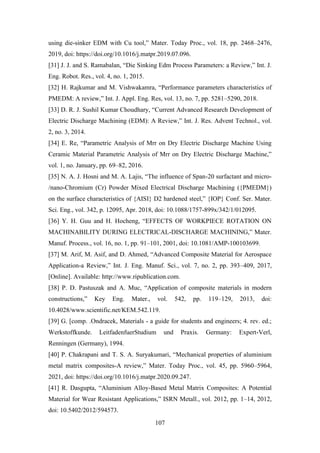 107
using die-sinker EDM with Cu tool,” Mater. Today Proc., vol. 18, pp. 2468–2476,
2019, doi: https://doi.org/10.1016/j.matpr.2019.07.096.
[31] J. J. and S. Ramabalan, “Die Sinking Edm Process Parameters: a Review,” Int. J.
Eng. Robot. Res., vol. 4, no. 1, 2015.
[32] H. Rajkumar and M. Vishwakamra, “Performance parameters characteristics of
PMEDM: A review,” Int. J. Appl. Eng. Res, vol. 13, no. 7, pp. 5281–5290, 2018.
[33] D. R. J. Sushil Kumar Choudhary, “Current Advanced Research Development of
Electric Discharge Machining (EDM): A Review,” Int. J. Res. Advent Technol., vol.
2, no. 3, 2014.
[34] E. Re, “Parametric Analysis of Mrr on Dry Electric Discharge Machine Using
Ceramic Material Parametric Analysis of Mrr on Dry Electric Discharge Machine,”
vol. 1, no. January, pp. 69–82, 2016.
[35] N. A. J. Hosni and M. A. Lajis, “The influence of Span-20 surfactant and micro-
/nano-Chromium (Cr) Powder Mixed Electrical Discharge Machining ({PMEDM})
on the surface characteristics of {AISI} D2 hardened steel,” {IOP} Conf. Ser. Mater.
Sci. Eng., vol. 342, p. 12095, Apr. 2018, doi: 10.1088/1757-899x/342/1/012095.
[36] Y. H. Guu and H. Hocheng, “EFFECTS OF WORKPIECE ROTATION ON
MACHINABILITY DURING ELECTRICAL-DISCHARGE MACHINING,” Mater.
Manuf. Process., vol. 16, no. 1, pp. 91–101, 2001, doi: 10.1081/AMP-100103699.
[37] M. Arif, M. Asif, and D. Ahmed, “Advanced Composite Material for Aerospace
Application-a Review,” Int. J. Eng. Manuf. Sci., vol. 7, no. 2, pp. 393–409, 2017,
[Online]. Available: http://www.ripublication.com.
[38] P. D. Pastuszak and A. Muc, “Application of composite materials in modern
constructions,” Key Eng. Mater., vol. 542, pp. 119–129, 2013, doi:
10.4028/www.scientific.net/KEM.542.119.
[39] G. [comp. .Ondracek, Materials - a guide for students and engineers; 4. rev. ed.;
Werkstoffkunde. LeitfadenfuerStudium und Praxis. Germany: Expert-Verl,
Renningen (Germany), 1994.
[40] P. Chakrapani and T. S. A. Suryakumari, “Mechanical properties of aluminium
metal matrix composites-A review,” Mater. Today Proc., vol. 45, pp. 5960–5964,
2021, doi: https://doi.org/10.1016/j.matpr.2020.09.247.
[41] R. Dasgupta, “Aluminium Alloy-Based Metal Matrix Composites: A Potential
Material for Wear Resistant Applications,” ISRN Metall., vol. 2012, pp. 1–14, 2012,
doi: 10.5402/2012/594573.
 