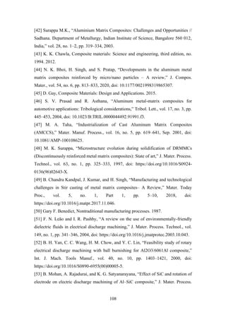 108
[42] Surappa M.K., “Aluminium Matrix Composites: Challenges and Opportunities //
Sadhana. Department of Metallurgy, Indian Institute of Science, Bangalore 560 012,
India,” vol. 28, no. 1–2, pp. 319–334, 2003.
[43] K. K. Chawla, Composite materials: Science and engineering, third edition, no.
1994. 2012.
[44] N. K. Bhoi, H. Singh, and S. Pratap, “Developments in the aluminum metal
matrix composites reinforced by micro/nano particles – A review,” J. Compos.
Mater., vol. 54, no. 6, pp. 813–833, 2020, doi: 10.1177/0021998319865307.
[45] D. Gay, Composite Materials: Design and Applications. 2015.
[46] S. V. Prasad and R. Asthana, “Aluminum metal-matrix composites for
automotive applications: Tribological considerations,” Tribol. Lett., vol. 17, no. 3, pp.
445–453, 2004, doi: 10.1023/B:TRIL.0000044492.91991.f3.
[47] M. A. Taha, “Industrialization of Cast Aluminum Matrix Composites
(AMCCS),” Mater. Manuf. Process., vol. 16, no. 5, pp. 619–641, Sep. 2001, doi:
10.1081/AMP-100108625.
[48] M. K. Surappa, “Microstructure evolution during solidification of DRMMCs
(Discontinuously reinforced metal matrix composites): State of art,” J. Mater. Process.
Technol., vol. 63, no. 1, pp. 325–333, 1997, doi: https://doi.org/10.1016/S0924-
0136(96)02643-X.
[49] B. Chandra Kandpal, J. Kumar, and H. Singh, “Manufacturing and technological
challenges in Stir casting of metal matrix composites– A Review,” Mater. Today
Proc., vol. 5, no. 1, Part 1, pp. 5–10, 2018, doi:
https://doi.org/10.1016/j.matpr.2017.11.046.
[50] Gary F. Benedict, Nontraditional manufacturing processes. 1987.
[51] F. N. Leão and I. R. Pashby, “A review on the use of environmentally-friendly
dielectric fluids in electrical discharge machining,” J. Mater. Process. Technol., vol.
149, no. 1, pp. 341–346, 2004, doi: https://doi.org/10.1016/j.jmatprotec.2003.10.043.
[52] B. H. Yan, C. C. Wang, H. M. Chow, and Y. C. Lin, “Feasibility study of rotary
electrical discharge machining with ball burnishing for Al2O3/6061Al composite,”
Int. J. Mach. Tools Manuf., vol. 40, no. 10, pp. 1403–1421, 2000, doi:
https://doi.org/10.1016/S0890-6955(00)00005-5.
[53] B. Mohan, A. Rajadurai, and K. G. Satyanarayana, “Effect of SiC and rotation of
electrode on electric discharge machining of Al–SiC composite,” J. Mater. Process.
 