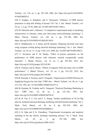 109
Technol., vol. 124, no. 3, pp. 297–304, 2002, doi: https://doi.org/10.1016/S0924-
0136(02)00202-9.
[54] P. Kuppan, A. Rajadurai, and S. Narayanan, “Influence of EDM process
parameters in deep hole drilling of Inconel 718,” Int. J. Adv. Manuf. Technol., vol.
38, no. 1–2, pp. 74–84, 2008, doi: 10.1007/s00170-007-1084-y.
[55] M. Ghoreishi and J. Atkinson, “A comparative experimental study of machining
characteristics in vibratory, rotary and vibro-rotary electro-discharge machining,” J.
Mater. Process. Technol., vol. 120, no. 1, pp. 374–384, 2002, doi:
https://doi.org/10.1016/S0924-0136(01)01160-8.
[56] S. Abdulkareem, A. A. Khan, and M. Konneh, “Reducing electrode wear ratio
using cryogenic cooling during electrical discharge machining,” Int. J. Adv. Manuf.
Technol., vol. 45, no. 11–12, pp. 1146–1151, 2009, doi: 10.1007/s00170-009-2060-5.
[57] V. Srivastava and P. M. Pandey, “Effect of process parameters on the
performance of EDM process with ultrasonic assisted cryogenically cooled
electrode,” J. Manuf. Process., vol. 14, no. 3, pp. 393–402, 2012, doi:
https://doi.org/10.1016/j.jmapro.2012.05.001.
[58] R. Teimouri and H. Baseri, “Effects of magnetic field and rotary tool on EDM
performance,” J. Manuf. Process., vol. 14, no. 3, pp. 316–322, 2012, doi:
https://doi.org/10.1016/j.jmapro.2012.04.002.
[59] M. Kunieda, S. Furuoya, and N. Taniguchi, “Improvement of EDM Efficiency by
Supplying Oxygen Gas into Gap,” CIRP Ann. - Manuf. Technol., vol. 40, no. 1, pp.
215–218, 1991, doi: 10.1016/S0007-8506(07)61971-4.
[60] M. Kunieda, M. Yoshida, and N. Taniguchi, “Electrical Discharge Machining in
Gas,” CIRP Ann., vol. 46, no. 1, pp. 143–146, 1997, doi:
https://doi.org/10.1016/S0007-8506(07)60794-X.
[61] B. H. Yan, Y. C. Lin, and F. Y. Huang, “Surface modification of Al–Zn–Mg
alloy by combined electrical discharge machining with ball burnish machining,” Int. J.
Mach. Tools Manuf., vol. 42, no. 8, pp. 925–934, 2002, doi:
https://doi.org/10.1016/S0890-6955(02)00026-3.
[62] S. K. Saha and S. K. Choudhury, “Experimental investigation and empirical
modeling of the dry electric discharge machining process,” Int. J. Mach. Tools
Manuf., vol. 49, no. 3, pp. 297–308, 2009, doi:
https://doi.org/10.1016/j.ijmachtools.2008.10.012.
 