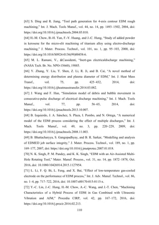 110
[63] S. Ding and R. Jiang, “Tool path generation for 4-axis contour EDM rough
machining,” Int. J. Mach. Tools Manuf., vol. 44, no. 14, pp. 1493–1502, 2004, doi:
https://doi.org/10.1016/j.ijmachtools.2004.05.010.
[64] H.-M. Chow, B.-H. Yan, F.-Y. Huang, and J.-C. Hung, “Study of added powder
in kerosene for the micro-slit machining of titanium alloy using electro-discharge
machining,” J. Mater. Process. Technol., vol. 101, no. 1, pp. 95–103, 2000, doi:
https://doi.org/10.1016/S0924-0136(99)00458-6.
[65] M. L. Ramani, V., &Cassidenti, “Inert-gas electricaldischarge machining,”
(NASA Tech. Br. No. NPO-15660), 19885.
[66] Y. Zhang, Y. Liu, Y. Shen, Z. Li, R. Ji, and B. Cai, “A novel method of
determining energy distribution and plasma diameter of EDM,” Int. J. Heat Mass
Transf., vol. 75, pp. 425–432, 2014, doi:
https://doi.org/10.1016/j.ijheatmasstransfer.2014.03.082.
[67] J. Wang and F. Han, “Simulation model of debris and bubble movement in
consecutive-pulse discharge of electrical discharge machining,” Int. J. Mach. Tools
Manuf., vol. 77, pp. 56–65, 2014, doi:
https://doi.org/10.1016/j.ijmachtools.2013.10.007.
[68] B. Izquierdo, J. A. Sánchez, S. Plaza, I. Pombo, and N. Ortega, “A numerical
model of the EDM process considering the effect of multiple discharges,” Int. J.
Mach. Tools Manuf., vol. 49, no. 3, pp. 220–229, 2009, doi:
https://doi.org/10.1016/j.ijmachtools.2008.11.003.
[69] B. Bhattacharyya, S. Gangopadhyay, and B. R. Sarkar, “Modelling and analysis
of EDMED job surface integrity,” J. Mater. Process. Technol., vol. 189, no. 1, pp.
169–177, 2007, doi: https://doi.org/10.1016/j.jmatprotec.2007.01.018.
[70] N. K. Singh, P. M. Pandey, and K. K. Singh, “EDM with an Air-Assisted Multi-
Hole Rotating Tool,” Mater. Manuf. Process., vol. 31, no. 14, pp. 1872–1878, Oct.
2016, doi: 10.1080/10426914.2015.1127954.
[71] L. Li, F. Q. Bi, L. Feng, and X. Bai, “Effect of low-temperature gas-cooled
electrode on the performance of EDM process,” Int. J. Adv. Manuf. Technol., vol. 86,
no. 1–4, pp. 717–722, 2016, doi: 10.1007/s00170-015-8115-x.
[72] Y.-C. Lin, J.-C. Hung, H.-M. Chow, A.-C. Wang, and J.-T. Chen, “Machining
Characteristics of a Hybrid Process of EDM in Gas Combined with Ultrasonic
Vibration and AJM,” Procedia CIRP, vol. 42, pp. 167–172, 2016, doi:
https://doi.org/10.1016/j.procir.2016.02.213.
 