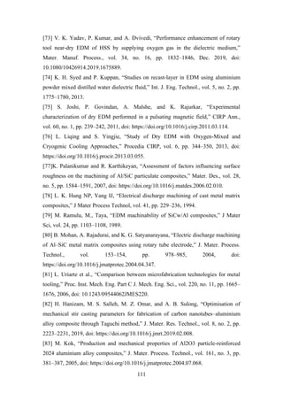 111
[73] V. K. Yadav, P. Kumar, and A. Dvivedi, “Performance enhancement of rotary
tool near-dry EDM of HSS by supplying oxygen gas in the dielectric medium,”
Mater. Manuf. Process., vol. 34, no. 16, pp. 1832–1846, Dec. 2019, doi:
10.1080/10426914.2019.1675889.
[74] K. H. Syed and P. Kuppan, “Studies on recast-layer in EDM using aluminium
powder mixed distilled water dielectric fluid,” Int. J. Eng. Technol., vol. 5, no. 2, pp.
1775–1780, 2013.
[75] S. Joshi, P. Govindan, A. Malshe, and K. Rajurkar, “Experimental
characterization of dry EDM performed in a pulsating magnetic field,” CIRP Ann.,
vol. 60, no. 1, pp. 239–242, 2011, doi: https://doi.org/10.1016/j.cirp.2011.03.114.
[76] L. Liqing and S. Yingjie, “Study of Dry EDM with Oxygen-Mixed and
Cryogenic Cooling Approaches,” Procedia CIRP, vol. 6, pp. 344–350, 2013, doi:
https://doi.org/10.1016/j.procir.2013.03.055.
[77]K. Palanikumar and R. Karthikeyan, “Assessment of factors influencing surface
roughness on the machining of Al/SiC particulate composites,” Mater. Des., vol. 28,
no. 5, pp. 1584–1591, 2007, doi: https://doi.org/10.1016/j.matdes.2006.02.010.
[78] L. K. Hung NP, Yang IJ, “Electrical discharge machining of cast metal matrix
composites,” J Mater Process Technol, vol. 41, pp. 229–236, 1994.
[79] M. Ramulu, M., Taya, “EDM machinability of SiCw/Al composites,” J Mater
Sci, vol. 24, pp. 1103–1108, 1989.
[80] B. Mohan, A. Rajadurai, and K. G. Satyanarayana, “Electric discharge machining
of Al–SiC metal matrix composites using rotary tube electrode,” J. Mater. Process.
Technol., vol. 153–154, pp. 978–985, 2004, doi:
https://doi.org/10.1016/j.jmatprotec.2004.04.347.
[81] L. Uriarte et al., “Comparison between microfabrication technologies for metal
tooling,” Proc. Inst. Mech. Eng. Part C J. Mech. Eng. Sci., vol. 220, no. 11, pp. 1665–
1676, 2006, doi: 10.1243/09544062JMES220.
[82] H. Hanizam, M. S. Salleh, M. Z. Omar, and A. B. Sulong, “Optimisation of
mechanical stir casting parameters for fabrication of carbon nanotubes–aluminium
alloy composite through Taguchi method,” J. Mater. Res. Technol., vol. 8, no. 2, pp.
2223–2231, 2019, doi: https://doi.org/10.1016/j.jmrt.2019.02.008.
[83] M. Kok, “Production and mechanical properties of Al2O3 particle-reinforced
2024 aluminium alloy composites,” J. Mater. Process. Technol., vol. 161, no. 3, pp.
381–387, 2005, doi: https://doi.org/10.1016/j.jmatprotec.2004.07.068.
 