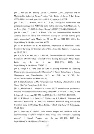 112
[84] J. Joel and M. Anthony Xavior, “Aluminium Alloy Composites and its
Machinability studies; A Review,” Mater. Today Proc., vol. 5, no. 5, Part 2, pp.
13556–13562, 2018, doi: https://doi.org/10.1016/j.matpr.2018.02.351.
[85] Y. Li, K. T. Ramesh, and E. S. C. Chin, “Viscoplastic deformations and
compressive damage in an A359/SiCp metal–matrix composite,” Acta Mater., vol. 48,
no. 7, pp. 1563–1573, 2000, doi: https://doi.org/10.1016/S1359-6454(99)00430-9.
[86] M. L. Lee, Y. Li, and C. A. Schuh, “Effect of a controlled volume fraction of
dendritic phases on tensile and compressive ductility in La-based metallic glass
matrix composites,” Acta Mater., vol. 52, no. 14, pp. 4121–4131, 2004, doi:
https://doi.org/10.1016/j.actamat.2004.05.025.
[87] R. G. Bhandare and P. M. Sonawane, “Preparation of Aluminium Matrix
Composite by Using Stir Casting Method,” Int. J. Eng. Adv. Technol., vol. 3, no. 2,
pp. 61–65, 2013.
[88] B. Ravi, B. B. Naik, and J. U. Prakash, “Characterization of Aluminium Matrix
Composites (AA6061/B4C) Fabricated by Stir Casting Technique,” Mater. Today
Proc., vol. 2, no. 4, pp. 2984–2990, 2015, doi:
https://doi.org/10.1016/j.matpr.2015.07.282.
[89] L. Suraya et al., “The Effect of EDM Die-Sinking Parameters on Machining
Characteristics in Aluminum Alloy Machining,” in Recent Technologies in Design,
Management and Manufacturing, 2015, vol. 761, pp. 303–307, doi:
10.4028/www.scientific.net/AMM.761.303.
[90] I. International and C. On, “Investigation on Machining Characteristics in Die
Sinker Edm,” no. Figure 1, pp. 1–11, 2016.
[91] A. Khajuria et al., “Influence of ceramic Al2O3 particulates on performance
measures and surface characteristics during sinker EDM of stir cast AMMCs,” World
J. Eng., vol. 16, no. 4, pp. 526–538, Jan. 2019, doi: 10.1108/WJE-01-2019-0015.
[92] A. S. Channi, H. S. Bains, S. C. Vettivel, and J. S. Grewal, “Processing and
Mechanical Behavior of TiB2 and ZnSt2 Reinforced Aluminium Alloy 6061 Hybrid
Composite using Stir Casting,” Int. J. Emerg. Technol. Eng. Res., vol. 6, no. 2, pp.
37–42, 2018.
[93] S. James and S. Panchal, “Finite element analysis and simulation study on
micromachining of hybrid composite stacks using Micro Ultrasonic Machining
process,” J. Manuf. Process., vol. 48, pp. 283–296, 2019, doi:
https://doi.org/10.1016/j.jmapro.2019.10.028.
 