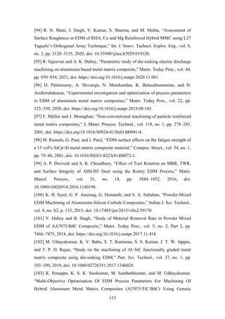 113
[94] R. N. Muni, J. Singh, V. Kumar, S. Sharma, and M. Mehta, “Assessment of
Surface Roughness in EDM of RHA, Cu and Mg Reinforced Hybrid MMC using L27
Taguchi’s Orthogonal Array Technique,” Int. J. Innov. Technol. Explor. Eng., vol. 9,
no. 3, pp. 3128–3135, 2020, doi: 10.35940/ijitee.b7029.019320.
[95] R. Sajeevan and A. K. Dubey, “Parametric study of die-sinking electric discharge
machining on aluminium based metal matrix composite,” Mater. Today Proc., vol. 44,
pp. 930–934, 2021, doi: https://doi.org/10.1016/j.matpr.2020.11.001.
[96] D. Palanisamy, A. Devaraju, N. Manikandan, K. Balasubramanian, and D.
Arulkirubakaran, “Experimental investigation and optimization of process parameters
in EDM of aluminium metal matrix composites,” Mater. Today Proc., vol. 22, pp.
525–530, 2020, doi: https://doi.org/10.1016/j.matpr.2019.08.145.
[97] F. Müller and J. Monaghan, “Non-conventional machining of particle reinforced
metal matrix composites,” J. Mater. Process. Technol., vol. 118, no. 1, pp. 278–285,
2001, doi: https://doi.org/10.1016/S0924-0136(01)00941-4.
[98] M. Ramulu, G. Paul, and J. Patel, “EDM surface effects on the fatigue strength of
a 15 vol% SiCp/Al metal matrix composite material,” Compos. Struct., vol. 54, no. 1,
pp. 79–86, 2001, doi: 10.1016/S0263-8223(01)00072-1.
[99] A. P. Dwivedi and S. K. Choudhury, “Effect of Tool Rotation on MRR, TWR,
and Surface Integrity of AISI-D3 Steel using the Rotary EDM Process,” Mater.
Manuf. Process., vol. 31, no. 14, pp. 1844–1852, 2016, doi:
10.1080/10426914.2016.1140198.
[100] K. H. Syed, G. P. Anuraag, G. Hemanth, and S. A. Subahan, “Powder-Mixed
EDM Machining of Aluminium-Silicon Carbide Composites,” Indian J. Sci. Technol.,
vol. 8, no. S2, p. 133, 2015, doi: 10.17485/ijst/2015/v8is2/59170.
[101] V. Dubey and B. Singh, “Study of Material Removal Rate in Powder Mixed
EDM of AA7075/B4C Composite,” Mater. Today Proc., vol. 5, no. 2, Part 2, pp.
7466–7475, 2018, doi: https://doi.org/10.1016/j.matpr.2017.11.418.
[102] M. Uthayakumar, K. V. Babu, S. T. Kumaran, S. S. Kumar, J. T. W. Jappes,
and T. P. D. Rajan, “Study on the machining of Al–SiC functionally graded metal
matrix composite using die-sinking EDM,” Part. Sci. Technol., vol. 37, no. 1, pp.
103–109, 2019, doi: 10.1080/02726351.2017.1346020.
[103] K. Ponappa, K. S. K. Sasikumar, M. Sambathkumar, and M. Udhayakumar,
“Multi-Objective Optimization Of EDM Process Parameters For Machining Of
Hybrid Aluminum Metal Matrix Composites (Al7075/TiC/B4C) Using Genetic
 