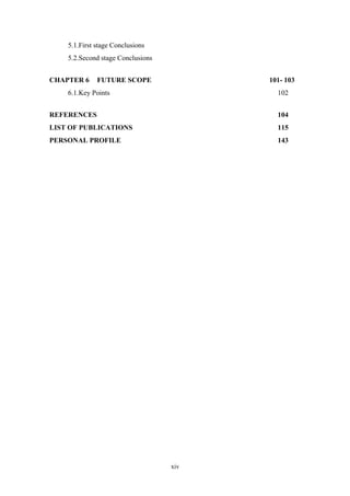 xiv
5.1.First stage Conclusions
5.2.Second stage Conclusions
CHAPTER 6 FUTURE SCOPE 101- 103
6.1.Key Points 102
REFERENCES 104
LIST OF PUBLICATIONS 115
PERSONAL PROFILE 143
 