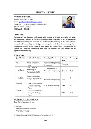 143
PERSONAL PROFILE
PARIDHI MALHOTRA
Mobile: +91-8800760585
Email: paridhimalhotra87@gmail.com
Address: 1104, CS09, Supertech capetown,
Sec-74, Noida -201301
UP Pin code - 201301
OBJECTIVE
An adaptive, fast learning professional with passion to develop new skills and solve
new challenges. Masters in Mechanical engineering with 8 years of rich experience in
the field of teaching and research and a PhD scholar working in the areas of non-
conventional machining, tool design and composite materials. I am looking for a
stimulating position in an energetic and supportive team where I can continue to
explore my academic knowledge and inherent qualities for the welfare of an
organization and society.
EDUCATION
Qualification School / Institute Dept./Specification Passing
Year
Percentage
Ph.D. Amity University,
Noida
Mechanical Engineering
Department
Pursuing -
M. Tech
Delhi College of
Technology &
Management, Delhi
Department of
Production Engineering 2012-14 73.4
B. Tech
Anand Engineering
college, Agra (UPTU) Mechanical Engineering 2010
71
Class XII I.S.C Board from St
George’ s College,
Agra
PCM & Biotechnology 2006 78
Class X I.C.S.E Board from St
George’ s College,
Agra
-- 2004 82.6
PROFESSIONAL EXPERIENCE
Total Work Experience: 8 years
1) InventIP
Designation-Patent associate
Currently working
2) Netaji Subhas Chandra University of technology (NSUT)
 