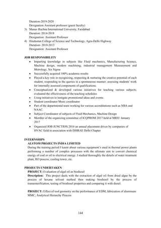 144
Duration-2019-2020
Designation Assistant professor (guest faculty)
3) Manav Rachna International University, Faridabad
Duration: 2014-2018
Designation: Assistant Professor
4) Hindustan College of Science and Technology, Agra-Delhi Highway
Duration- 2010-2013
Designation: Assistant Professor
JOB RESPONSIBILITY
• Imparting knowledge in subjects like Fluid mechanics, Manufacturing Science,
Machine design, modern machining, industrial management Measurement and
Metrology, Six Sigma
• Successfully acquired 100% academic results
• Played a key role in recognizing, respecting & nurturing the creative potential of each
student; responding to the queries in a spontaneous manner; assessing students' work
for internally assessed components of qualifications.
• Conceptualized & developed various initiatives for teaching various subjects;
evaluated the effectiveness of the teaching schedules
• Using initiatives to instigate promotional ideas and events.
• Student coordinator Mooc coordinator
• Part of the departmental team working for various accreditations such as NBA and
NAAC.
• Subject Coordinator of subjects of Fluid Mechanics, Machine Design
• Member of the organizing committee of ICQPROM 2017 held at MRIU January
2017
• Organized JOB JUNCTION 2016 an annual placement drives by companies of
HVAC field in association with ISHRAE Delhi Chapter
INTERNSHIPS
ALSTOM PROJECTS INDIA LIMITED
During the training period I learnt about various equipment’s used in thermal power plants
performing a number of complex processes with the ultimate aim to convert chemical
energy of coal or oil to electrical energy. I studied thoroughly the details of water treatment
plant, RO process, cooling tower, etc.
PROJECTS UNDERTAKEN
PROJECT: Evaluation of algal oil as biodiesel
Description: This project deals with the extraction of algal oil from dried algae by the
process of hexane solvent method then making biodiesel by the process of
transesterification, testing of biodiesel properties and comparing it with diesel.
PROJECT: Effect of tool geometry on the performance of EDM, fabrication of aluminum
MMC, Analytical Hierarchy Process
 