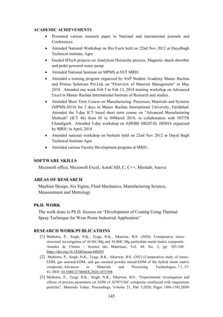 145
ACADEMIC ACHIEVEMENTS
• Presented various research paper in National and international journals and
Conferences.
• Attended National Workshop on Bio Fuels held on 22nd Nov 2012 at Dayalbagh
Technical institute, Agra
• Guided BTech projects on Analytical Hierarchy process, Magnetic shock absorber
and pedal powered water pump
• Attended National Seminar on MPMS at FET MRIU
• Attended a training program organized by SAP Student Academy Manav Rachna
and Primus Solutions Pvt.Ltd, on “Overview of Material Management” in May
2018. Attended one week Feb 5 to Feb 13, 2018 training workshop on Advanced
Excel in Manav Rachna International Institute of Research and studies.
• Attended Short Term Course on Manufacturing: Processes, Materials and Systems
(MPMS-2014) for 2 days in Manav Rachna International University, Faridabad.
Attended the 5-day ICT based short term course on "Advanced Manufacturing
Methods" (ICT 46) from 05 to 09March 2018, in collaboration with NITTR
Chandigarh. Attended 3-day workshop on ADOBE DIGITAL DISHA organised
by MRIU in April, 2018
• Attended national workshop on biofuels held on 22nd Nov 2012 at Dayal Bagh
Technical Institute Agra
• Attended various Faculty Development program at MRIU.
SOFTWARE SKILLS
Microsoft office, Microsoft Excel, AutoCAD, C, C++, Minitab, Anova
AREAS OF RESEARCH
Machine Design, Six Sigma, Fluid Mechanics, Manufacturing Science,
Measurement and Metrology
Ph.D. WORK
The work done in Ph.D. focuses on “Development of Coating Using Thermal
Spray Technique for Wear Prone Industrial Application”
RESEARCH WORK/PUBLICATIONS
[1] Malhotra, P., Singh, N.K., Tyagi, R.K., Sikarwar, B.S. (2020). Comparative micro
structural investigation of Al-SiC-Mg and Al-B4C-Mg particulate metal matrix composite.
Annales de Chimie - Science des Matériaux, Vol. 44, No. 2, pp. 103-108.
https://doi.org/10.18280/acsm.440205
[2] .Malhotra, P., Singh, N.K., Tyagi, R.K., Sikarwar, B.S. (2021) Comparative study of rotary-
EDM, gas assisted-EDM, and gas assisted powder mixed-EDM of the hybrid metal matrix
composite, Advances in Materials and Processing Technologies, 7:1, 27-
41, DOI: 10.1080/2374068X.2020.1855398
[3] Malhotra, P., Tyagi, R.K., Singh, N.K., Sikarwar, B.S., “Experimental investigation and
effects of process parameters on EDM of Al7075/SiC composite reinforced with magnesium
particles”, Materials Today: Proceedings, Volume 21, Part 3,2020, Pages 1496-1501,ISSN
 
