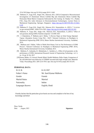146
2214-7853,https://doi.org/10.1016/j.matpr.2019.11.069.
[4] Malhotra, P., Tyagi, R.K., Singh, N.K., Sikarwar, B.S., (2021) Comparative Microstructural
Investigation of Aluminium Silicon Carbide–Mg and Aluminium Boron Carbide–Mg
Particulate Metal Matrix Composite Fabricated by Stir Casting. In: Pandey V.C., Pandey
P.M., Garg S.K. (eds) Advances in Electromechanical Technologies. Lecture Notes in
Mechanical Engineering. Springer, Singapore. https://doi.org/10.1007/978-981-15-5463-
6_64
[5] .Malhotra, P., Tyagi, R.K., Singh, N.K., Sikarwar, B.S., Narasimhulu, A., (2021) ,” A review
on gas assisted EDM”, ISSN 2214-7853, https://doi.org/10.1016/j.matpr.2021.03.293.
[6] .Malhotra, P., Tyagi, R.K., Singh, N.K., Sikarwar, B.S., Narasimhulu, A.,(2021),” Effect of
tool geometry during EDM of hybrid composite”, ICAPIE 2021
[7] . J. Chakraborty, P. Malhotra and J. Mehta, “A Review Paper on Solar Energy Operated
Vapour Absorption System Using Nh3 - H2O”, National Conference on Paradigms in
Mechanical Engineering (PME 2014), Manav Rachna International University, Faridabad,
2014.
[8] . Malhotra and J. Mehta, “Effect of Multi Hole Rotary Tool on The Performance of EDM
Process”, National Conference on Paradigms in Mechanical Engineering (PME 2014),
Manav Rachna International University, Faridabad, 2014.
[9] . Malhotra, P., Ambashta, H., Mehndiratta, C., Sachdeva, L., Effect of tool geometry on the
performance of EDM, International Research Journal of Engineering Technology, vol. 4,
no. 10, pp. 82–86, 2017
[10]Jimmy Mehta, J.S. Grewal, Prateek Mittal, Paridhi Malhotra, Pallav Gupta, Comparison of
dry and lubricated wear behaviour of 22MnB5 uncoated ultra high strength steel, Materials
Today: Proceedings,2021, SSN 2214-7853, ttps://doi.org/10.1016/j.matpr.2021.03.293.
PERSONAL DATA
D. O. B. 16.10.1987
Father’s Name Mr. Sunil Kumar Malhotra
Gender Female
Marital Status Married
Nationality Indian
Languages Known English, Hindi
I hereby declare that the particulars given herein are true and complete to the best of my
knowledge and belief.
Place: Noida
Date: , August, 2021 Signature
 
