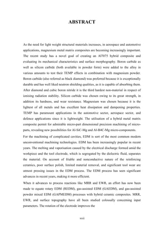 xxii
ABSTRACT
As the need for light weight structural materials increases, in aerospace and automotive
applications, magnesium metal matrix composites are becoming increasingly important.
The recent study has a novel goal of creating an Al7075 hybrid composite and
evaluating its mechanical characteristics and surface morphography. Boron carbide as
well as silicon carbide (both available in powder form) were added to the alloy in
various amounts to test their TEMP effects in combination with magnesium powder.
Boron carbide (also referred as black diamond) was preferred because it is exceptionally
durable and has well liked neutron shielding qualities, as it is capable of absorbing them.
After diamond and cubic boron nitride it is the third hardest non-material in respect of
ionising radiation stability. Silicon carbide was chosen owing to its great strength, in
addition its hardness, and wear resistance. Magnesium was chosen because it is the
lightest of all metals and has excellent heat dissipation and dampening properties.
TEMP has paramount applications in the automotive sector, aerospace sector, and
defence applications since it is lightweight. The utilisation of a hybrid metal matrix
composite permit for admirable micro-part dimensional precision machining of micro-
parts, revealing new possibilities for Al-SiC-Mg and Al-B4C-Mg micro-components.
For the machining of complicated cavities, EDM is sort of the most common modern
unconventional machining technologies. EDM has been increasingly popular in recent
years. The melting and vaporisation caused by the electrical discharge formed amid the
workpiece and the tool electrode, which is segregated by the dielectric fluid, separates
the material. On account of friable and nonconductive nature of the reinforcing
ceramics, poor surface polish, limited material removal, and significant tool wear are
utmost pressing issues in the EDM process. The EDM process has seen significant
advances in recent years, making it more efficient.
When it advances to process reactions like MRR and EWR, an effort has now been
made to equate rotary EDM (REDM), gas-assisted EDM (GAEDM), and gas-assisted
powder mixed EDM (GAPMEDM) processes with hybrid ceramic composites. MRR,
EWR, and surface topography have all been studied colossally concerning input
parameters. The rotation of the electrode improves the
 