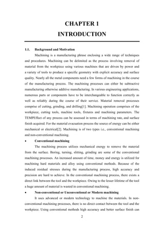 2
CHAPTER 1
INTRODUCTION
1.1. Background and Motivation
Machining is a manufacturing phrase enclosing a wide range of techniques
and procedures. Machining can be delimited as the process involving removal of
material from the workpiece using various machines that are driven by power and
a variety of tools to produce a specific geometry with explicit accuracy and surface
quality. Nearly all the metal components need a few forms of machining in the course
of the manufacturing process. The machining processes can either be subtractive
manufacturing otherwise additive manufacturing. In various engineering applications,
numerous parts or components have to be interchangeable to function correctly as
well as reliably during the course of their service. Material removal processes
comprise of cutting, grinding, and drilling[1]. Machining operation comprises of the
workpiece, cutting tools, machine tools, fixtures and machining parameters. The
TEMPEffect of any process can be assessed in terms of machining rate, and surface
finish acquired. For the material evacuation process the source of energy can be either
mechanical or electrical[2]. Machining is of two types i.e., conventional machining
and non-conventional machining.
• Conventional machining
The machining process utilizes mechanical energy to remove the material
from the surface. Boring, turning, slitting, grinding are some of the conventional
machining processes. An increased amount of time, money and energy is utilized for
machining hard materials and alloy using conventional methods. Because of the
induced residual stresses during the manufacturing process, high accuracy and
precision are hard to achieve. In the conventional machining process, there exists a
direct link between the tool and the workpiece. Owing to the lesser lifetime of the tool
a huge amount of material is wasted in conventional machining.
• Non-conventional or Unconventional or Modern machining
It uses advanced or modern technology to machine the materials. In non-
conventional machining processes, there is no direct contact between the tool and the
workpiece. Using conventional methods high accuracy and better surface finish can
 