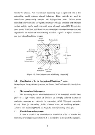 3
feasibly be attained. Non-conventional machining plays a significant role in the
automobile, mould making, aircraft industries. These methods are used to
manufacture geometrically complex and high-precision parts. Various micro
machined components and low rigidity structures with rigid tolerances and enhanced
surface qualities can be easily machined using advanced methods[3]. Through the
years greater TEMPthan 20 different unconventional processes have been evolved and
implemented in diversified manufacturing industries. Figure 1.1 depicts schematic
non-conventional machining process.
Figure 1.1. Non-Conventional Machining Process[4]
1.2. Classification of the Un-Conventional Machining Processes
Depending on the type of energy source, the further classification could be carried out
as –
• Mechanical machining process
The machining process whereabouts erosion of the workpiece material takes
place by a high-velocity stream of abrasives or water[5], different mechanical
machining processes are –Abrasive jet machining (AJM), Ultrasonic machining
(USM), Water jet machining (WJM), Abrasive water jet machining (AWJM),
Abrasive flow machining (AFM), and Magnetic abrasive finishing (MAF)[6].
• Chemical machining process
It uses a chemical or electrochemical dissolution effort to remove the
machining allowance using ion transfer. It is also referred as the electrolysis process.
 