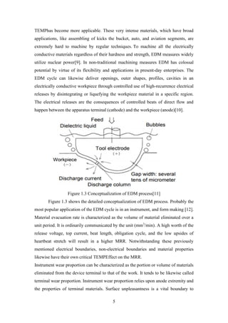 5
TEMPhas become more applicable. These very intense materials, which have broad
applications, like assembling of kicks the bucket, auto, and aviation segments, are
extremely hard to machine by regular techniques. To machine all the electrically
conductive materials regardless of their hardness and strength, EDM measures widely
utilize nuclear power[9]. In non-traditional machining measures EDM has colossal
potential by virtue of its flexibility and applications in present-day enterprises. The
EDM cycle can likewise deliver openings, outer shapes, profiles, cavities in an
electrically conductive workpiece through controlled use of high-recurrence electrical
releases by disintegrating or liquefying the workpiece material in a specific region.
The electrical releases are the consequences of controlled beats of direct flow and
happen between the apparatus terminal (cathode) and the workpiece (anode)[10].
Figure 1.3 Conceptualization of EDM process[11]
Figure 1.3 shows the detailed conceptualization of EDM process. Probably the
most popular application of the EDM cycle is in an instrument, and form making [12].
Material evacuation rate is characterized as the volume of material eliminated over a
unit period. It is ordinarily communicated by the unit (mm3
/min). A high worth of the
release voltage, top current, beat length, obligation cycle, and the low upsides of
heartbeat stretch will result in a higher MRR. Notwithstanding these previously
mentioned electrical boundaries, non-electrical boundaries and material properties
likewise have their own critical TEMPEffect on the MRR.
Instrument wear proportion can be characterized as the portion or volume of materials
eliminated from the device terminal to that of the work. It tends to be likewise called
terminal wear proportion. Instrument wear proportion relies upon anode extremity and
the properties of terminal materials. Surface unpleasantness is a vital boundary to
 