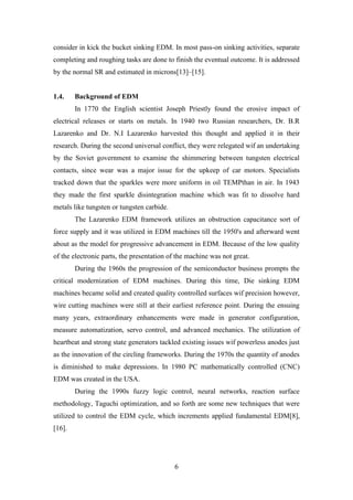 6
consider in kick the bucket sinking EDM. In most pass-on sinking activities, separate
completing and roughing tasks are done to finish the eventual outcome. It is addressed
by the normal SR and estimated in microns[13]–[15].
1.4. Background of EDM
In 1770 the English scientist Joseph Priestly found the erosive impact of
electrical releases or starts on metals. In 1940 two Russian researchers, Dr. B.R
Lazarenko and Dr. N.I Lazarenko harvested this thought and applied it in their
research. During the second universal conflict, they were relegated wif an undertaking
by the Soviet government to examine the shimmering between tungsten electrical
contacts, since wear was a major issue for the upkeep of car motors. Specialists
tracked down that the sparkles were more uniform in oil TEMPthan in air. In 1943
they made the first sparkle disintegration machine which was fit to dissolve hard
metals like tungsten or tungsten carbide.
The Lazarenko EDM framework utilizes an obstruction capacitance sort of
force supply and it was utilized in EDM machines till the 1950's and afterward went
about as the model for progressive advancement in EDM. Because of the low quality
of the electronic parts, the presentation of the machine was not great.
During the 1960s the progression of the semiconductor business prompts the
critical modernization of EDM machines. During this time, Die sinking EDM
machines became solid and created quality controlled surfaces wif precision however,
wire cutting machines were still at their earliest reference point. During the ensuing
many years, extraordinary enhancements were made in generator configuration,
measure automatization, servo control, and advanced mechanics. The utilization of
heartbeat and strong state generators tackled existing issues wif powerless anodes just
as the innovation of the circling frameworks. During the 1970s the quantity of anodes
is diminished to make depressions. In 1980 PC mathematically controlled (CNC)
EDM was created in the USA.
During the 1990s fuzzy logic control, neural networks, reaction surface
methodology, Taguchi optimization, and so forth are some new techniques that were
utilized to control the EDM cycle, which increments applied fundamental EDM[8],
[16].
 