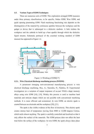 7
1.5. Various Types of EDM Techniques
There are numerous sorts of EDM. This exploration arranged EDM measures
under three primary classifications, to be specific, Sinker EDM, Wire EDM, and
quick opening penetrating EDM. Flash machining functioning rule depends on the
disintegration of the material by continuous sparkles between the workpiece and the
gadget or device that is submerged in a dielectric medium. A hole isolates the
workpiece and the cathode to build up a beat sparkle through which the dielectric
liquid streams. Schematic portrayal of the essential working standard of EDM
measure has appeared in Figure 1.4.
Figure 1.4 Working of EDM[17]
1.5.1. Wire Electrical discharge machining process (WEDM)
A paramount emerging non-conventional manufacturing process is wire
electrical discharge machining. Roy, A.; Narendra, N.; Nedelcu, D. Experimental
investigation on a variation of output responses of as-cast TiNiCu shape memory
alloys using wire EDM [18], [19]. Widely this process is used to machine hard
materials and intricate shapes which are not possible with conventional machining
methods. It is more efficient and economical. In wire EDM, an electric spark is
created between an electrode and the workpiece [20], [21].
The spark is the visible evidence of the flow of electricity. This electric spark
creates intense heat of temperature moving from 8000 to 12,000 degrees Celsius,
which melts almost anything. The spark is carefully controlled and localized so that it
only affects the surface of the materials. The EDM process does not affect the heat
treat below the surface of the workpiece. In wire EDM, the spark always takes place
 